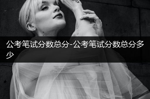 公考笔试分数总分-公考笔试分数总分多少