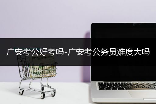 广安考公好考吗-广安考公务员难度大吗