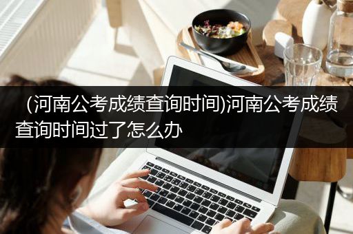 （河南公考成绩查询时间)河南公考成绩查询时间过了怎么办