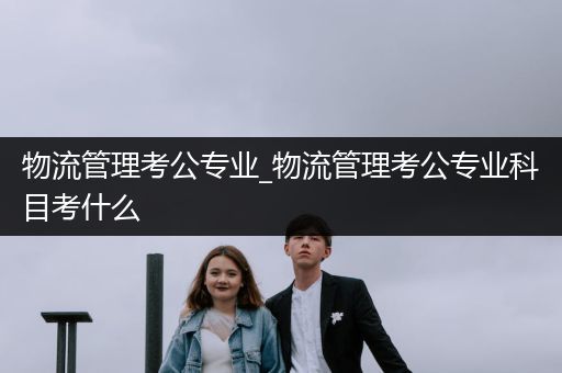 物流管理考公专业_物流管理考公专业科目考什么