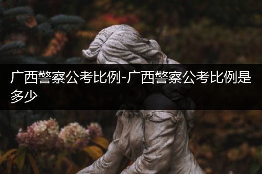 广西警察公考比例-广西警察公考比例是多少