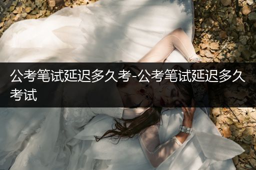 公考笔试延迟多久考-公考笔试延迟多久考试