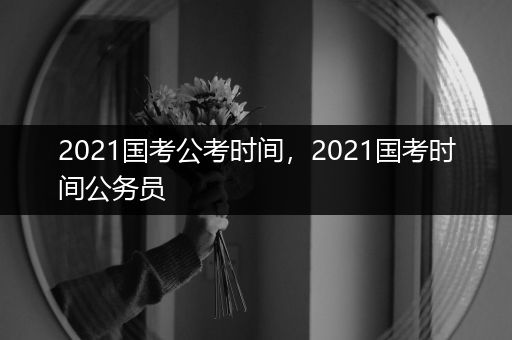 2021国考公考时间，2021国考时间公务员