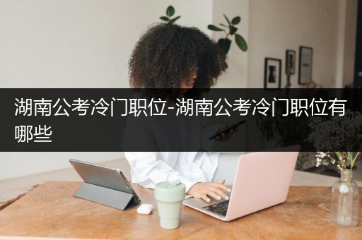 湖南公考冷门职位-湖南公考冷门职位有哪些