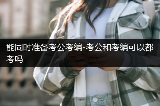 能同时准备考公考编-考公和考编可以都考吗
