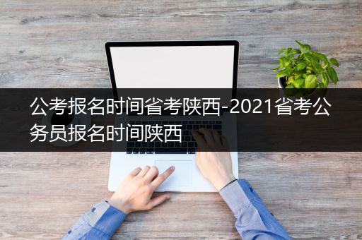 公考报名时间省考陕西-2021省考公务员报名时间陕西