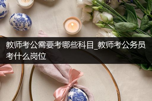 教师考公需要考哪些科目_教师考公务员考什么岗位