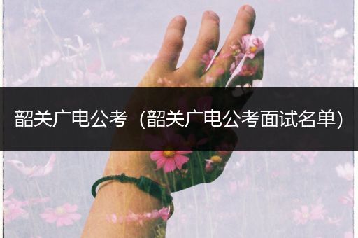 韶关广电公考（韶关广电公考面试名单）