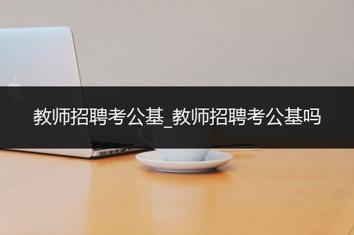 教师招聘考公基_教师招聘考公基吗