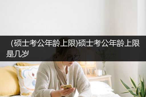 （硕士考公年龄上限)硕士考公年龄上限是几岁