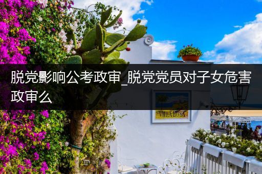 脱党影响公考政审_脱党党员对子女危害政审么