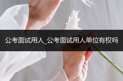 公考面试用人_公考面试用人单位有权吗