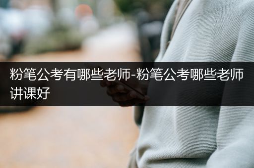 粉笔公考有哪些老师-粉笔公考哪些老师讲课好