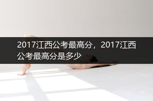 2017江西公考最高分，2017江西公考最高分是多少