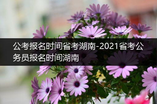 公考报名时间省考湖南-2021省考公务员报名时间湖南