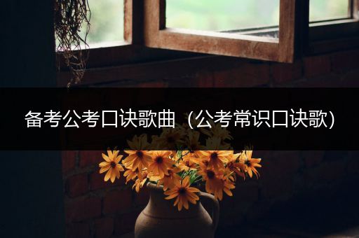 备考公考口诀歌曲（公考常识口诀歌）