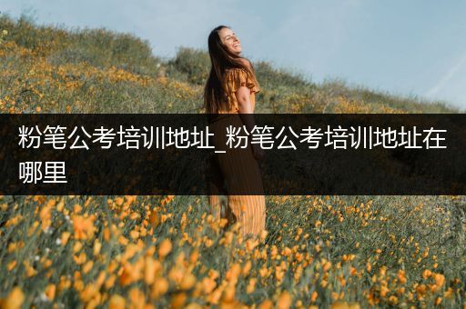 粉笔公考培训地址_粉笔公考培训地址在哪里