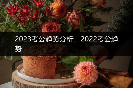 2023考公趋势分析，2022考公趋势