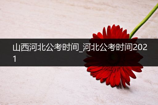 山西河北公考时间_河北公考时间2021