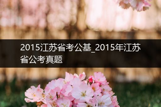 2015江苏省考公基_2015年江苏省公考真题