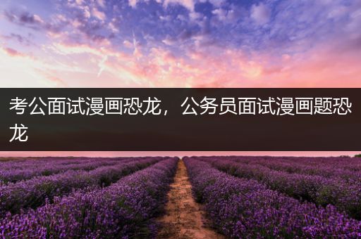 考公面试漫画恐龙，公务员面试漫画题恐龙