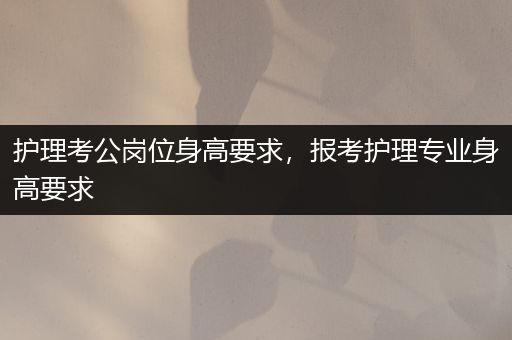 护理考公岗位身高要求，报考护理专业身高要求