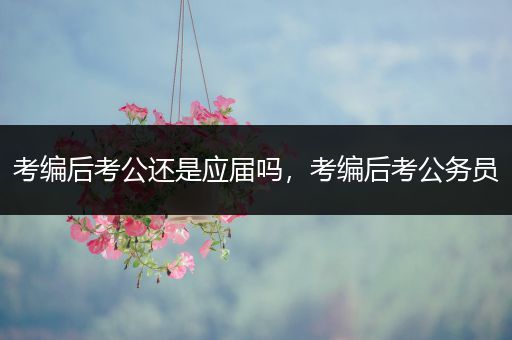 考编后考公还是应届吗，考编后考公务员