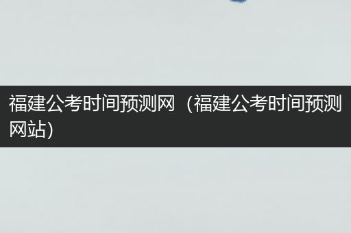 福建公考时间预测网（福建公考时间预测网站）