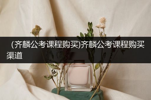 （齐麟公考课程购买)齐麟公考课程购买渠道