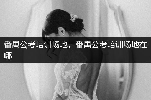 番禺公考培训场地，番禺公考培训场地在哪