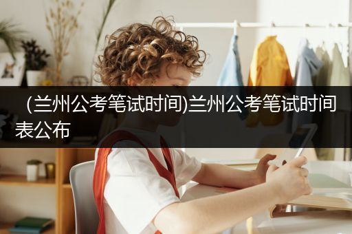 （兰州公考笔试时间)兰州公考笔试时间表公布