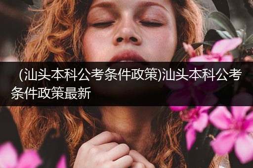 （汕头本科公考条件政策)汕头本科公考条件政策最新