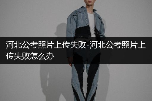 河北公考照片上传失败-河北公考照片上传失败怎么办