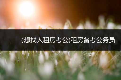 （想找人租房考公)租房备考公务员