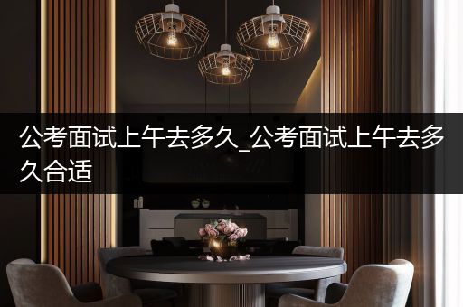公考面试上午去多久_公考面试上午去多久合适