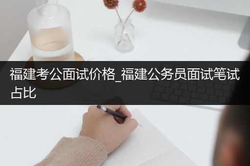 福建考公面试价格_福建公务员面试笔试占比