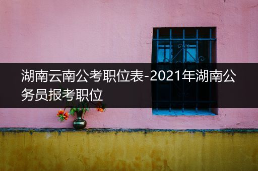湖南云南公考职位表-2021年湖南公务员报考职位