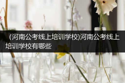 （河南公考线上培训学校)河南公考线上培训学校有哪些