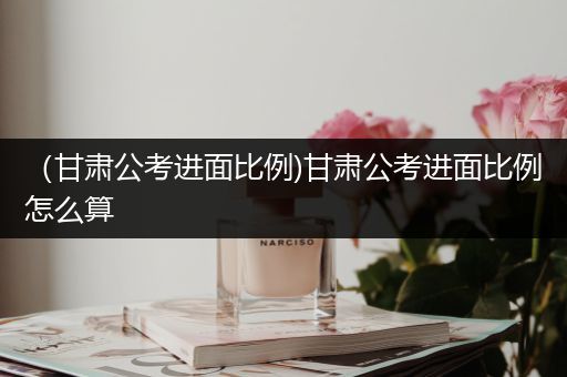 （甘肃公考进面比例)甘肃公考进面比例怎么算