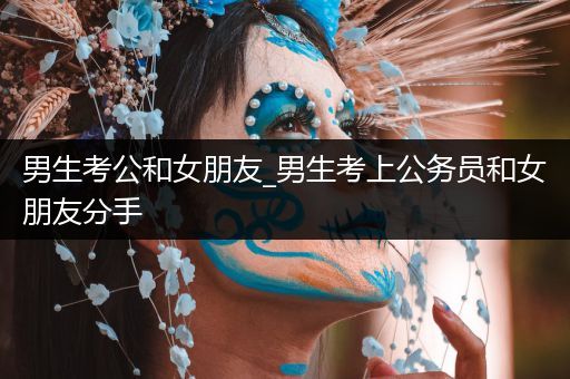 男生考公和女朋友_男生考上公务员和女朋友分手