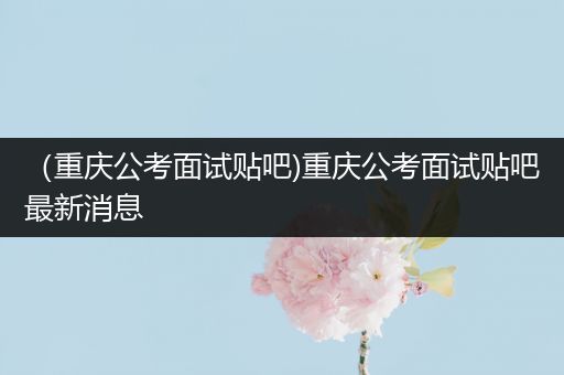 （重庆公考面试贴吧)重庆公考面试贴吧最新消息