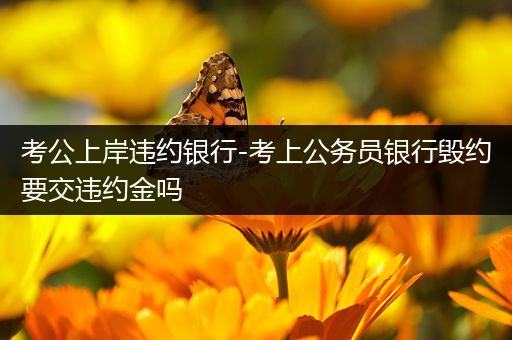 考公上岸违约银行-考上公务员银行毁约要交违约金吗