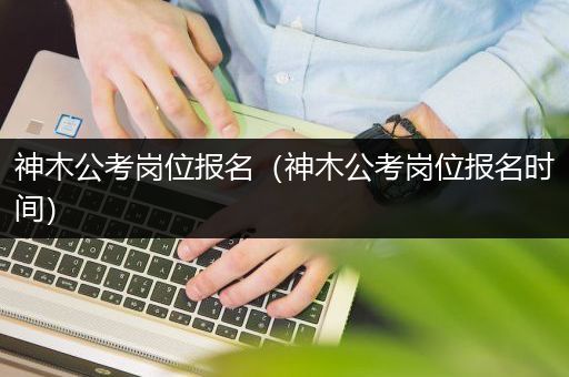 神木公考岗位报名（神木公考岗位报名时间）