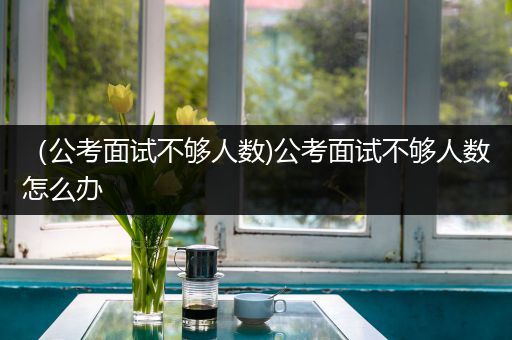 （公考面试不够人数)公考面试不够人数怎么办