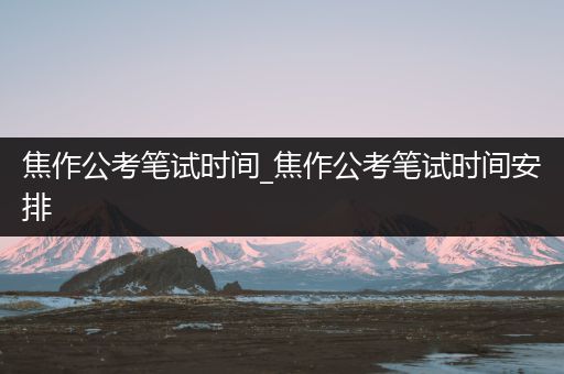 焦作公考笔试时间_焦作公考笔试时间安排