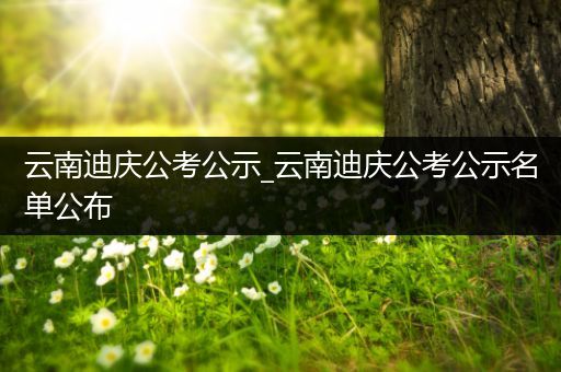 云南迪庆公考公示_云南迪庆公考公示名单公布