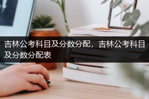 吉林公考科目及分数分配，吉林公考科目及分数分配表