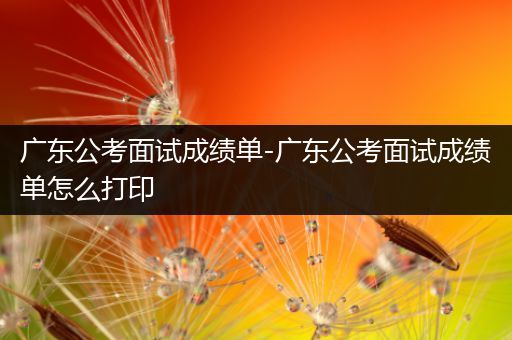 广东公考面试成绩单-广东公考面试成绩单怎么打印