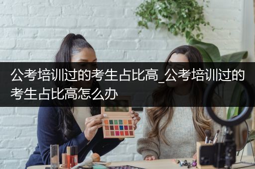 公考培训过的考生占比高_公考培训过的考生占比高怎么办