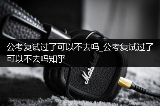 公考复试过了可以不去吗_公考复试过了可以不去吗知乎